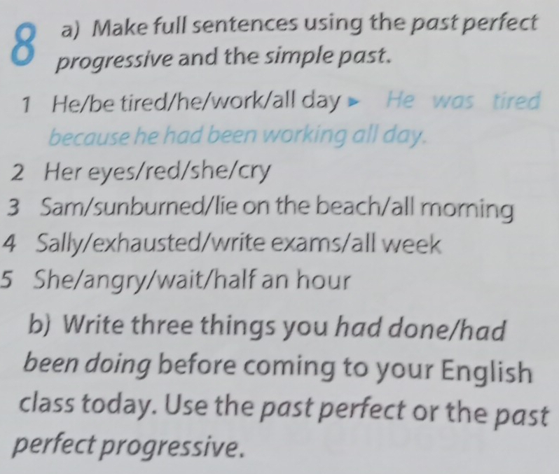 Make full sentences using the past perfect 
8 progressive and the simple past. 
1 He/be tired/he/work/all day > He was tired 
because he had been working all day. 
2 Her eyes/red/she/cry 
3 Sam/sunburned/lie on the beach/all morning 
4 Sally/exhausted/write exams/all week 
5 She/angry/wait/half an hour 
b) Write three things you had done/had 
been doing before coming to your English 
class today. Use the past perfect or the past 
perfect progressive.