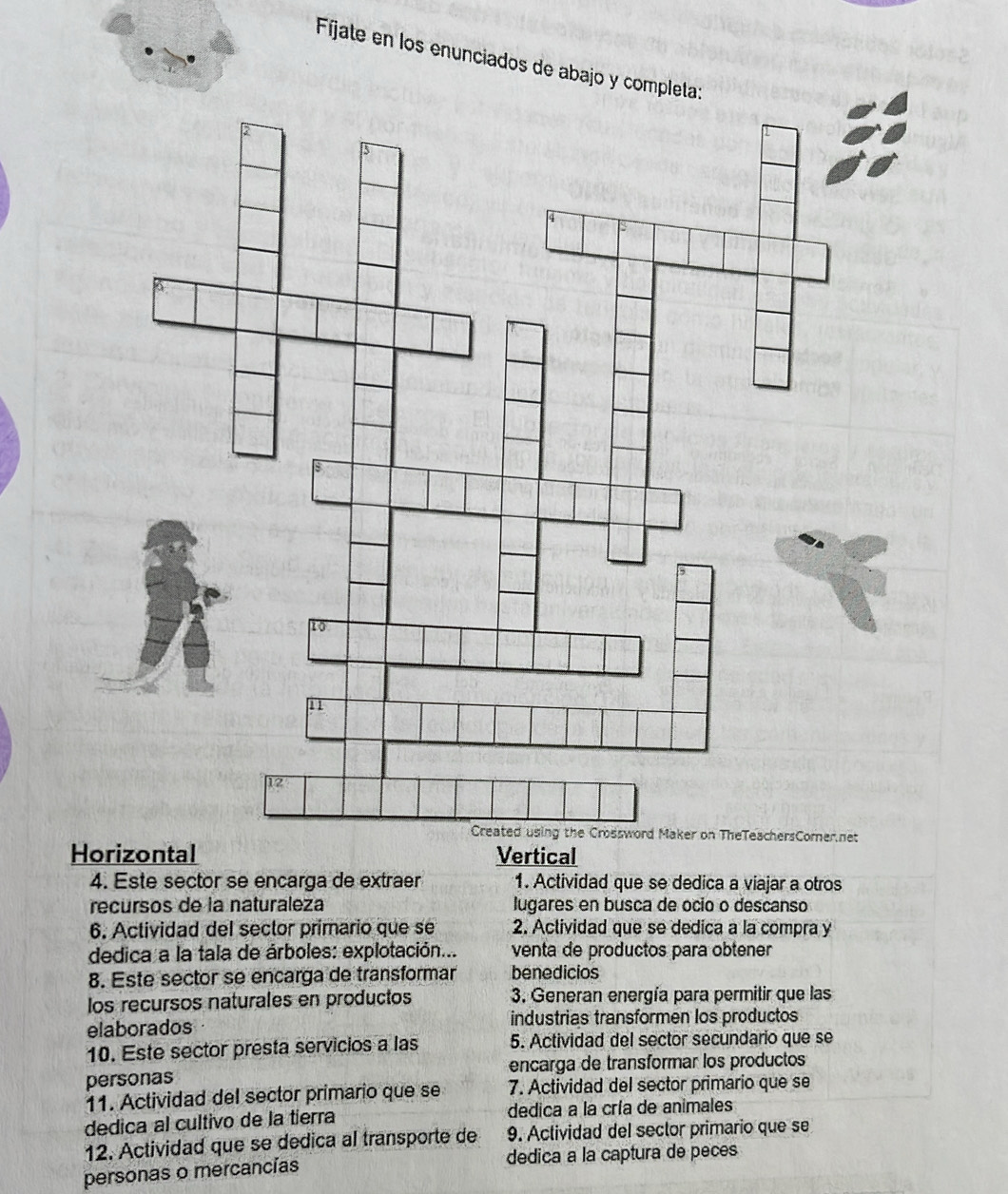 Fíjate en los enunciados de aba 
Horizontal Vertical 
4. Este sector se encarga de extraer 1. Actividad que se dedica a viajar a otros 
recursos de la naturaleza lugares en busca de ocio o descanso 
6. Actividad del sector primario que se 2. Actividad que se dedica a la compra y 
dedica a la tala de árboles: explotación... venta de productos para obtener 
8. Este sector se encarga de transformar benedicios 
los recursos naturales en productos 3. Generan energía para permitir que las 
elaborados industrias transformen los productos 
10. Este sector presta servicios a las 5. Actividad del sector secundario que se 
personas encarga de transformar los productos 
11. Actividad del sector primario que se 7. Actividad del sector primario que se 
dedica al cultivo de la tierra dedica a la cría de animales 
12. Actividad que se dedica al transporte de 9. Actividad del sector primario que se 
personas o mercancías dedica a la captura de peces