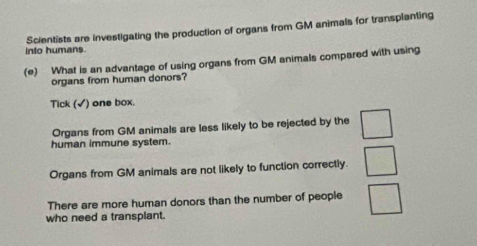 Scientists are investigating the production of organs from GM animals for transplanting
into humans.
(e) What is an advantage of using organs from GM animals compared with using
organs from human donors?
Tick (√) one box.
Organs from GM animals are less likely to be rejected by the
 2/5 
human immune system.
Organs from GM animals are not likely to function correctly.
There are more human donors than the number of people
who need a transplant.