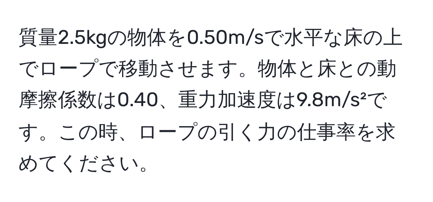 質量2.5kgの物体を0.50m/sで水平な床の上でロープで移動させます。物体と床との動摩擦係数は0.40、重力加速度は9.8m/s²です。この時、ロープの引く力の仕事率を求めてください。