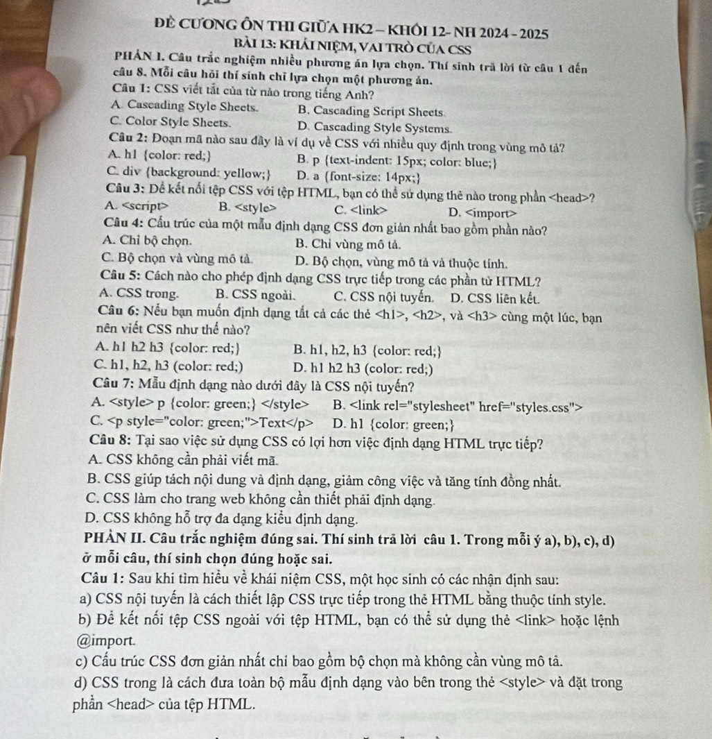 ĐE CƯONG ÔN THI GIủA HK2 - KHÔI 12- NH 2024 - 2025
Bài 13: KhÁI NIỆM, VAI TRò CủA CSS
PHẢN I. Câu trắc nghiệm nhiều phương án lựa chọn. Thí sinh trã lời từ câu 1 đến
câu 8. Mỗi câu hồi thí sinh chỉ lựa chọn một phương án.
Câu 1: CSS viết tắt của từ nào trong tiếng Anh?
A. Cascading Style Sheets. B. Cascading Script Sheets
C. Color Style Sheets. D. Cascading Style Systems.
Câu 2: Đoạn mã nào sau đây là ví dụ về CSS với nhiều quy định trong vùng mô tả?
A. h1 color: red; B. p text-indent: 15px; color: blue;
C. div background: yellow; D. a font-size: 14px;
Cầu 3: Để kết nổi tệp CSS với tệp HTML, bạn có thể sử dụng thẻ nào trong phần ?
A. <option>B. <style> <option>C. <link> <option>D. <import>
 Cầu 4: Cấu trúc của một mẫu định dạng CSS đơn giản nhất bao gồm phần nào?
<option>A. Chỉ bộ chọn. <option>B. Chỉ vùng mô tả.
<option>C. Bộ chọn và vùng mô tả. <option>D. Bộ chọn, vùng mô tả và thuộc tính.
 Câu 5: Cách nào cho phép định dạng CSS trực tiếp trong các phần từ HTML?
<option>A. CSS trong. B. CSS ngoài. <option>C. CSS nội tuyến. a <option>D. CSS liên kết.
* Câu 6: Nếu bạn muốn định dạng tắt cả các thẻ <h1>, <h2> *, và <h3> cùng một lúc, bạn
nên viết CSS như thế nào?
<option>A. h1 h2 h3 color: red; <option>B. h1, h2, h3 color: red;
<option>C. h1, h2, h3 (color: red;) <option>D. h1 h2 h3 (color: red;)
 Câu 7: Mẫu định dạng nào dưới đây là CSS nội tuyến?
<option>A. <style> p color: green; </style> <option>B. <link rel="stylesheet" href="styles.css"
C. <p style="color: green;">Text</p> D. h1 color: green;
 Câu 8: Tại sao việc sử dụng CSS có lợi hơn việc định dạng HTML trực tiếp?
A. CSS không cần phải viết mã.
B. CSS giúp tách nội dung và định dạng, giảm công việc và tăng tính đồng nhất.
C. CSS làm cho trang web không cần thiết phải định dạng.
D. CSS không hỗ trợ đa dạng kiểu định dạng.
 PHÀN II. Câu trắc nghiệm đúng sai. Thí sinh trả lời câu 1. Trong mỗi ý a), b), c), d)
ở mỗi câu, thí sinh chọn đúng hoặc sai.
 Câu 1: Sau khi tìm hiều về khái niệm CSS, một học sinh có các nhận định sau:
a) CSS nội tuyến là cách thiết lập CSS trực tiếp trong thẻ HTML bằng thuộc tính style.
b) Để kết nối tệp CSS ngoài với tệp HTML, bạn có thể sử dụng thẻ <link> hoặc lệnh
@import.
c) Cấu trúc CSS đơn giản nhất chỉ bao gồm bộ chọn mà không cần vùng mô tả.
d) CSS trong là cách đưa toàn bộ mẫu định dạng vào bên trong thẻ <style> và đặt trong
phần <head> của tệp HTML.