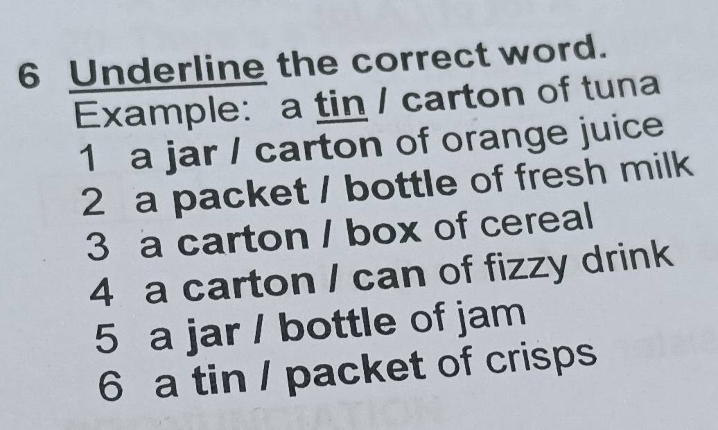 Underline the correct word. 
Example: a tin / carton of tuna 
1 a jar / carton of orange juice 
2 a packet / bottle of fresh milk 
3 a carton / box of cereal 
4 a carton / can of fizzy drink 
5 a jar / bottle of jam 
6 a tin / packet of crisps