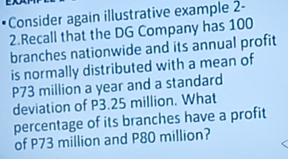 Consider again illustrative example 2- 
2.Recall that the DG Company has 100
branches nationwide and its annual profit 
is normally distributed with a mean of
P73 million a year and a standard 
deviation of P3.25 million. What 
percentage of its branches have a profit 
of P73 million and P80 million?