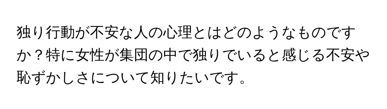 独り行動が不安な人の心理とはどのようなものですか？特に女性が集団の中で独りでいると感じる不安や恥ずかしさについて知りたいです。