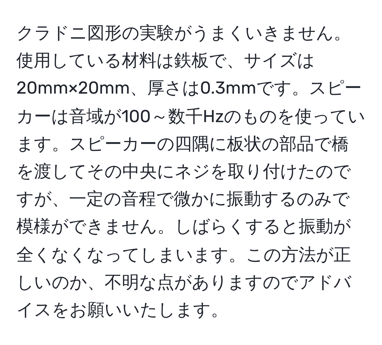 クラドニ図形の実験がうまくいきません。使用している材料は鉄板で、サイズは20mm×20mm、厚さは0.3mmです。スピーカーは音域が100～数千Hzのものを使っています。スピーカーの四隅に板状の部品で橋を渡してその中央にネジを取り付けたのですが、一定の音程で微かに振動するのみで模様ができません。しばらくすると振動が全くなくなってしまいます。この方法が正しいのか、不明な点がありますのでアドバイスをお願いいたします。