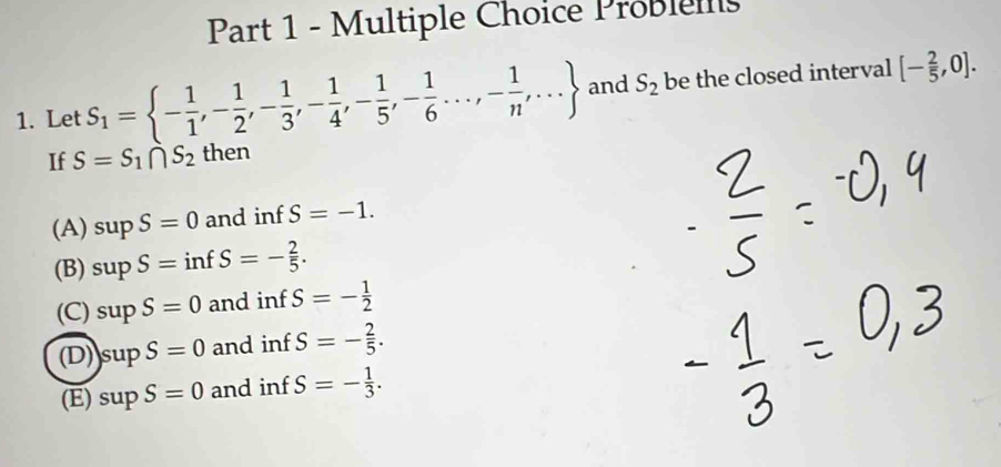 Problells
1. Let S_1= - 1/1 ,- 1/2 ,- 1/3 ,- 1/4 ,- 1/5 ,- 1/6 ·s ,- 1/n ,·s  and S_2 be the closed interval [- 2/5 ,0]. 
If S=S_1∩ S_2 then
(A) supS=0 and inf S=-1.
(B) supS=infS=- 2/5 .
(C) supS=0 and inf S=- 1/2 
(D) Is ur S=0 and inf S=- 2/5 .
(E) sup S=0 and inf S=- 1/3 .