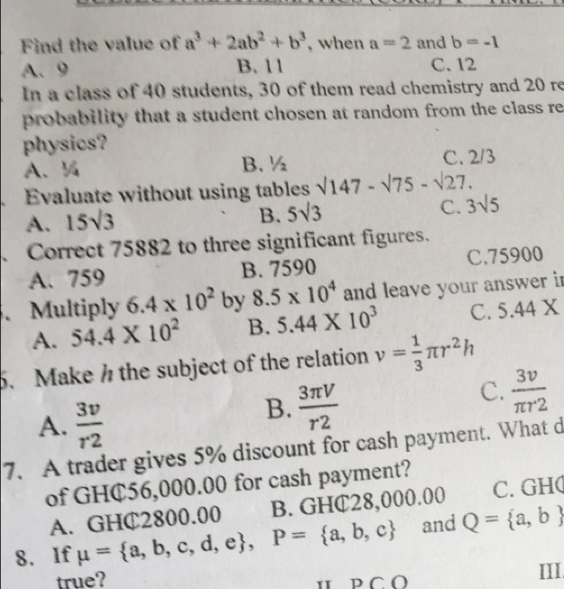 Find the value of a^3+2ab^2+b^3 , when a=2 and b=-1
A. 9 B. 11 C. 12
In a class of 40 students, 30 of them read chemistry and 20 re
probability that a student chosen at random from the class re
physics?
A、 % B. ½ C. 2/3
Evaluate without using tables sqrt(147)-surd 75-surd 27.
A. 15sqrt(3) 5sqrt(3) C. 3sqrt(5)
B.
、Correct 75882 to three significant figures.
A. 759 B. 7590 C. 75900
、Multiply 6.4* 10^2 by 8.5* 10^4 and leave your answer in
A. 54.4* 10^2 B. 5.44* 10^3 C. 5.44 X
5. Make the subject of the relation v= 1/3 π r^2h
A.  3v/r2 
B.  3π V/r2 
C.  3v/π r2 
7. A trader gives 5% discount for cash payment. What d
of GHC56,000.00 for cash payment?
A. GHC2800.00 B. GHC28,000.00 C. GH(
8. If mu = a,b,c,d,e , P= a,b,c and Q= a,b
true? D∩ O III.