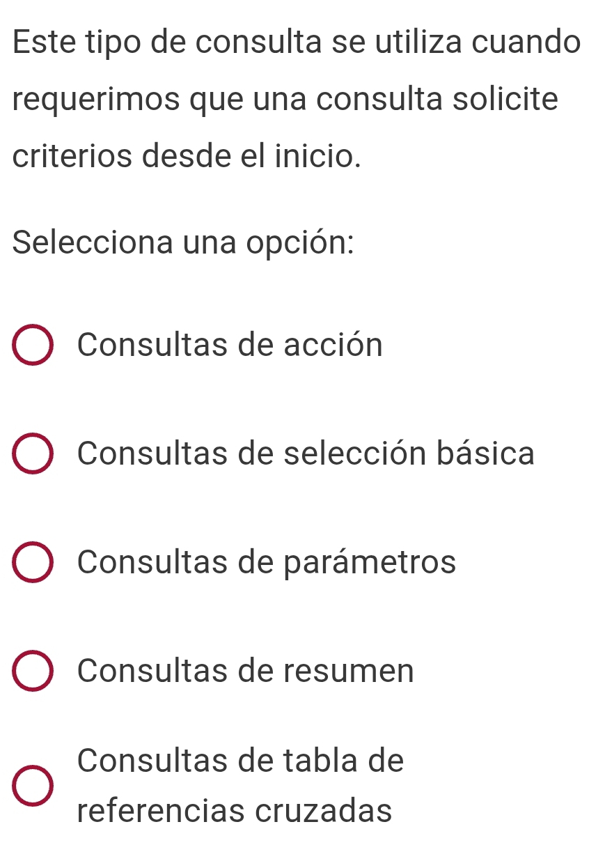 Este tipo de consulta se utiliza cuando
requerimos que una consulta solicite
criterios desde el inicio.
Selecciona una opción:
Consultas de acción
Consultas de selección básica
Consultas de parámetros
Consultas de resumen
Consultas de tabla de
referencias cruzadas