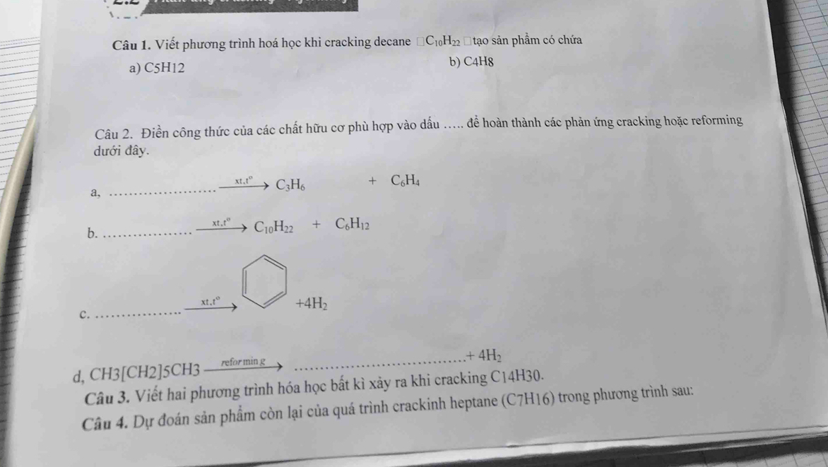 Viết phương trình hoá học khi cracking decane □ C_10H_22 Đ tạo sản phầm có chứa 
a) C5H12 b) C4H8 
Câu 2. Điền công thức của các chất hữu cơ phù hợp vào dấu ..... để hoàn thành các phản ứng cracking hoặc reforming 
dưới đây.
xt.t° C_3H_6 +C_6H_4
a, 
b.
xt.t° C_10H_22+C_6H_12
xt, t°
+4H_2
c. 
d, CH3| CH 2]5CH3 refor min g_ 
_ +4H_2
Câu 3. Viết hai phương trình hóa học bất kì xảy ra khi cracking C14H30. 
Câu 4. Dự đoán sản phẩm còn lại của quá trình crackinh heptane (C7H16) trong phương trình sau: