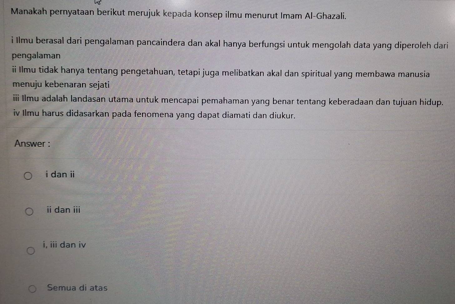 Manakah pernyataan berikut merujuk kepada konsep ilmu menurut Imam Al-Ghazali.
i Ilmu berasal dari pengalaman pancaindera dan akal hanya berfungsi untuk mengolah data yang diperoleh dari
pengalaman
ii Ilmu tidak hanya tentang pengetahuan, tetapi juga melibatkan akal dan spiritual yang membawa manusia
menuju kebenaran sejati
ii Ilmu adalah landasan utama untuk mencapai pemahaman yang benar tentang keberadaan dan tujuan hidup.
iv Ilmu harus didasarkan pada fenomena yang dapat diamati dan diukur.
Answer :
i dan ii
ⅱ dan i
i, iii dan iv
Semua di atas