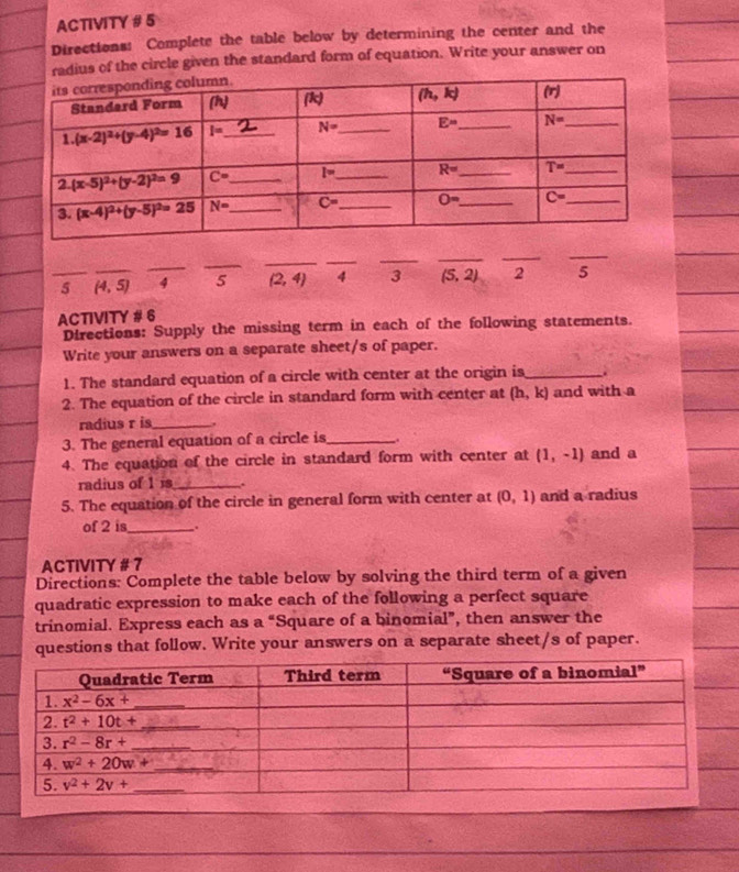 ACTIVITY # 5
Directions: Complete the table below by determining the center and the
adius of the circle given the standard form of equation. Write your answer on
_
_
_
_
_
_
__
_5 _ (4,5) 4 5 (2,4) 4 3 (5,2) 2 5
ACTIVITY # 6
Directions: Supply the missing term in each of the following statements.
Write your answers on a separate sheet/s of paper.
1. The standard equation of a circle with center at the origin is_
2. The equation of the circle in standard form with center at (h,k) and with a
radius r is_ .
3. The general equation of a circle is_ .
4. The equation of the circle in standard form with center at (1,-1) and a
radius of 1 is_ .
5. The equation of the circle in general form with center at (0,1) and a radius
of 2 is_ .
ACTIVITY # 7
Directions: Complete the table below by solving the third term of a given
quadratic expression to make each of the following a perfect square
trinomial. Express each as a “Square of a binomial”, then answer the
questions that follow. Write your answers on a separate sheet/s of paper.