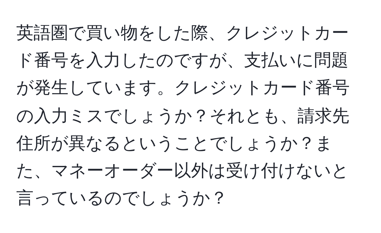 英語圏で買い物をした際、クレジットカード番号を入力したのですが、支払いに問題が発生しています。クレジットカード番号の入力ミスでしょうか？それとも、請求先住所が異なるということでしょうか？また、マネーオーダー以外は受け付けないと言っているのでしょうか？