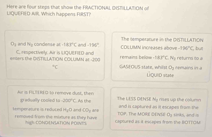 Here are four steps that show the FRACTIONAL DISTILLATION of
LIQUEFIED AIR. Which happens FIRST?
The temperature in the DISTILLATION
O_2 and N_2 condense at -183°C and -196° COLUMN increases above -196°C , but
C, respectively. Air is LIQUEFIED and
enters the DISTILLATION COLUMN at -200 remains below -183°C. N_2 returns to a°C GASEOUS state, whilst O_2 remains in a
LQUID state
Air is FILTERED to remove dust, then
gradually cooled to -200°C As the The LESS DENSE N_2 rises up the column
and is captured as it escapes from the
temperature is reduced H_2O and CO_2 are sinks, and is
TOP. The MORE DENSE O_2
removed from the mixture as they have
high CONDENSATION POINTS captured as it escapes from the BOTTOM