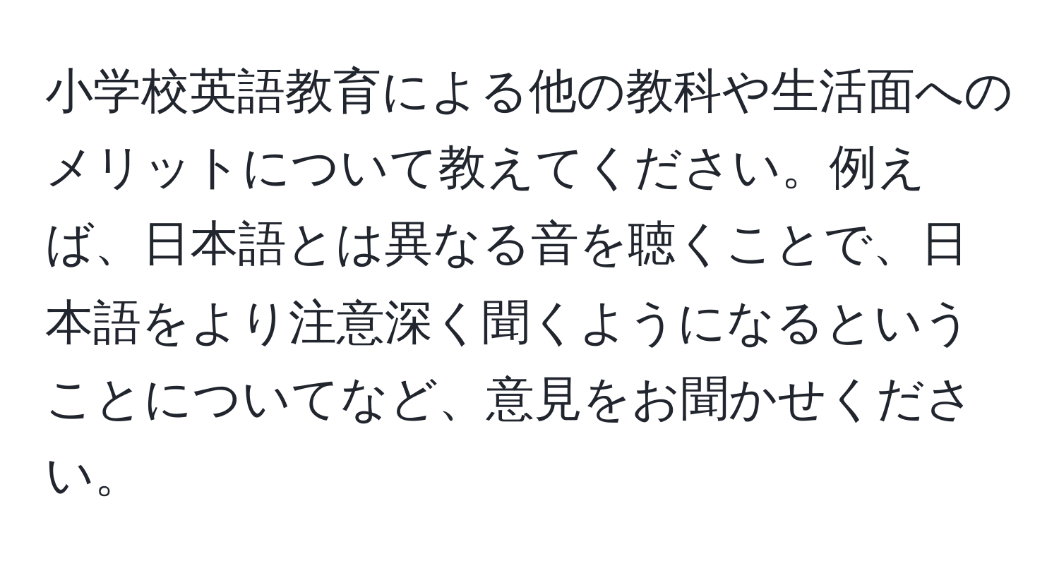 小学校英語教育による他の教科や生活面へのメリットについて教えてください。例えば、日本語とは異なる音を聴くことで、日本語をより注意深く聞くようになるということについてなど、意見をお聞かせください。