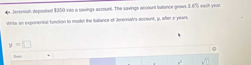 Jeremiah deposited $350 into a savings account. The savings account balance grows 3.6% each year. 
Write an exponential function to model the balance of Jeremiah's account, y, after x years.
y=□
Basic 
v x^2 sqrt(□ )