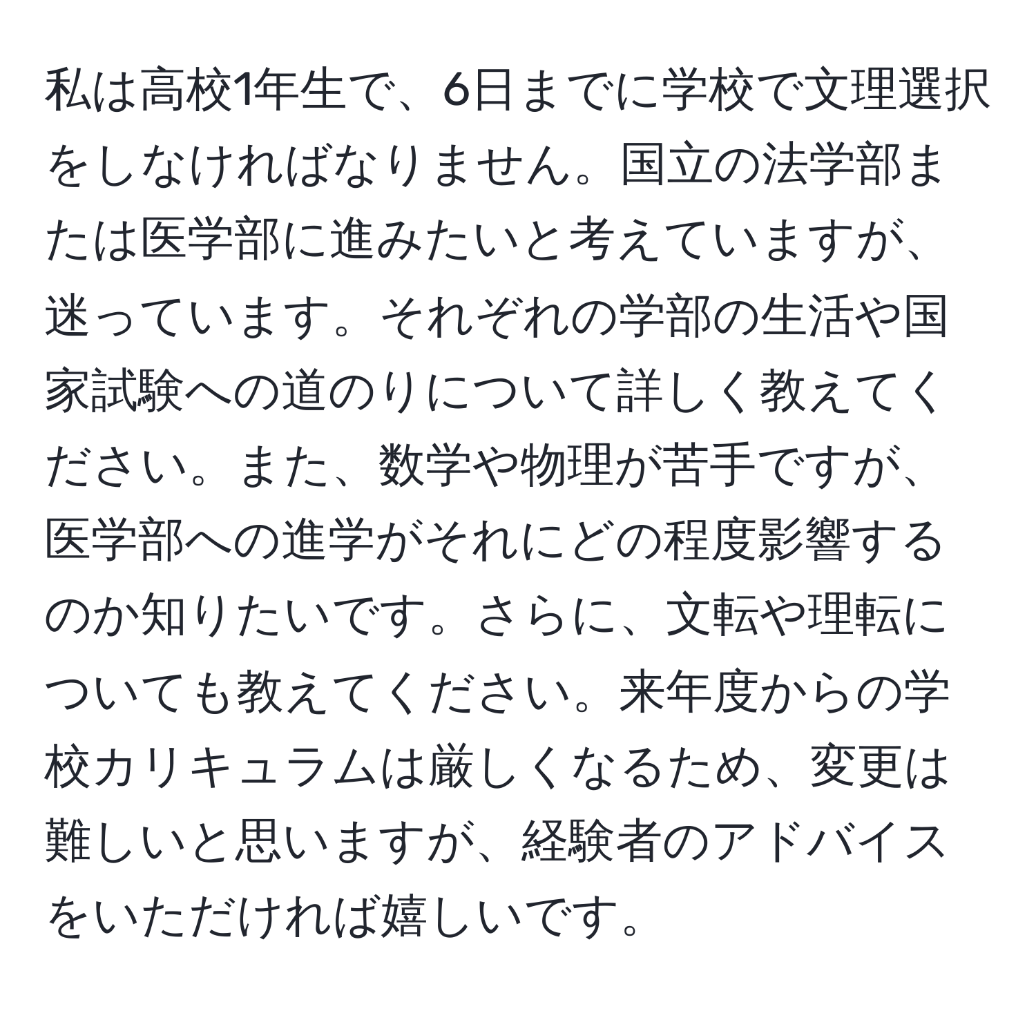 私は高校1年生で、6日までに学校で文理選択をしなければなりません。国立の法学部または医学部に進みたいと考えていますが、迷っています。それぞれの学部の生活や国家試験への道のりについて詳しく教えてください。また、数学や物理が苦手ですが、医学部への進学がそれにどの程度影響するのか知りたいです。さらに、文転や理転についても教えてください。来年度からの学校カリキュラムは厳しくなるため、変更は難しいと思いますが、経験者のアドバイスをいただければ嬉しいです。