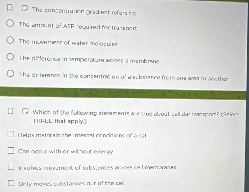 The concentration gradient refers to:
The amount of ATP required for transport
The movement of water molecules
The difference in temperature across a membrane
The difference in the concentration of a substance from one area to another
Which of the following statements are true about cellular transport? (Select
THREE that apply.)
Helps maintain the internal conditions of a cell
Can occur with or without energy
Involves movement of substances across cell membranes
Only moves substances out of the cell