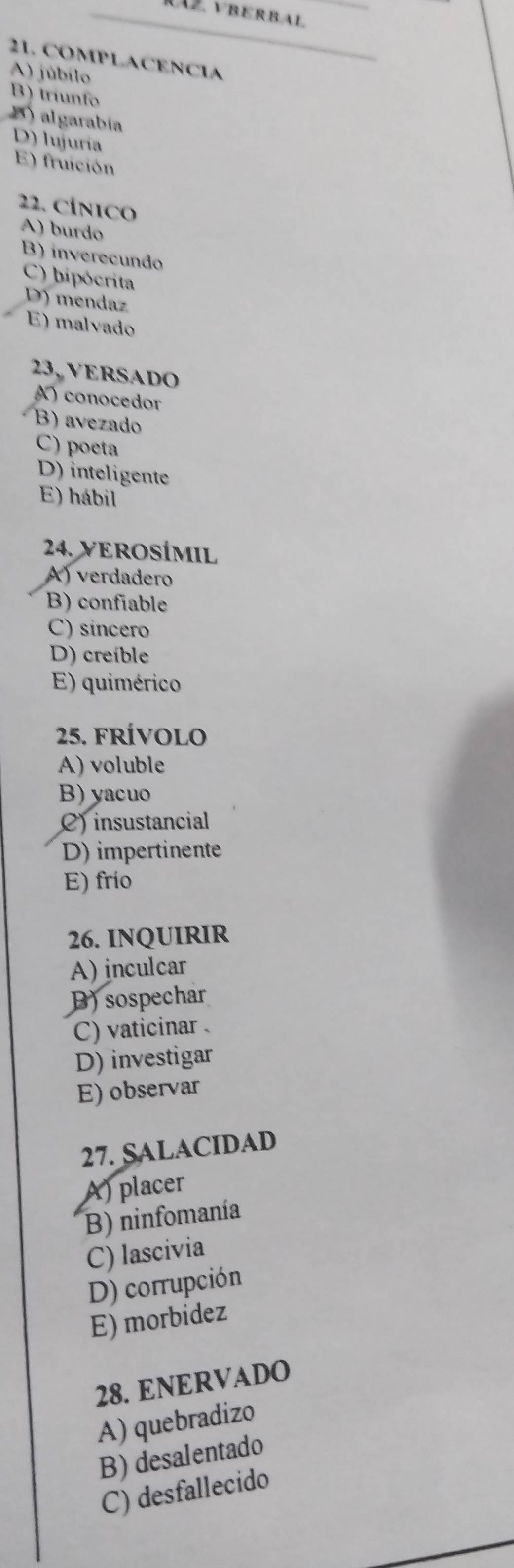 RAZ、VBERBAL
21. COMPLACENCIA
A) júbilo
B) triunfo
B algarabía
D) lujuría
E) fruición
22. CÍNICO
A) burdo
B) inverecundo
C) hipócrita
D) mendaz
E) malvado
23, VERSADO
A) conocedor
B) avezado
C) poeta
D) inteligente
E) hábil
24. VEROSÍMIL
A) verdadero
B) confiable
C) sincero
D) creíble
E) quimérico
25. frívolo
A) voluble
B) yacuo
C) insustancial
D) impertinente
E) frio
26. INQUIRIR
A) inculcar
B) sospechar
C) vaticinar .
D) investigar
E) observar
27. SALACIDAD
A) placer
B) ninfomanía
C) lascivia
D) corrupción
E) morbidez
28. ENERVADO
A) quebradizo
B) desalentado
C) desfallecido