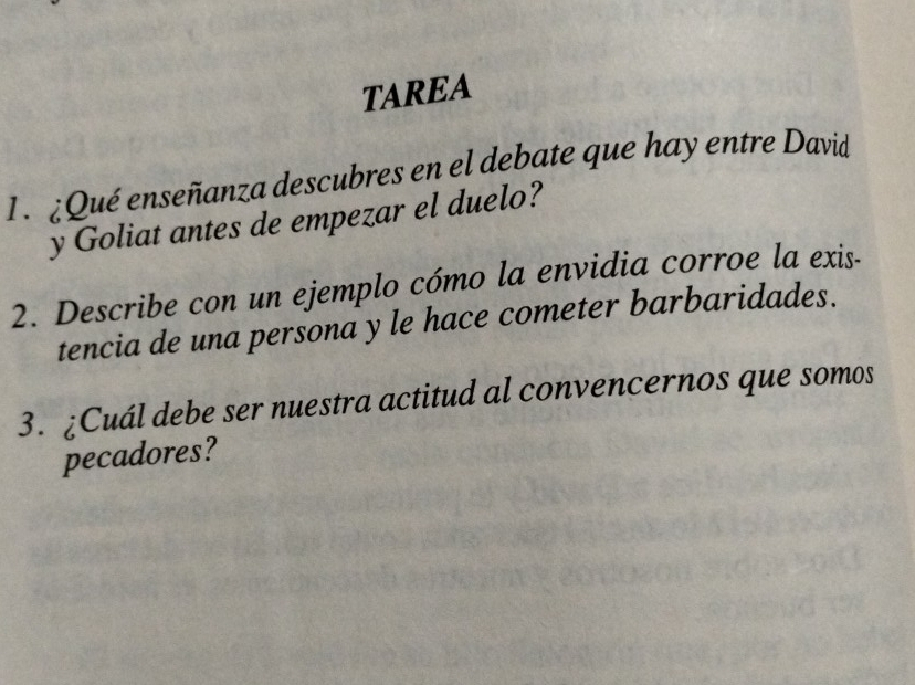 TAREA 
1.¿Qué enseñanza descubres en el debate que hay entre David 
y Goliat antes de empezar el duelo? 
2. Describe con un ejemplo cómo la envidia corroe la exis- 
tencia de una persona y le hace cometer barbaridades. 
3. ¿Cuál debe ser nuestra actitud al convencernos que somos 
pecadores?