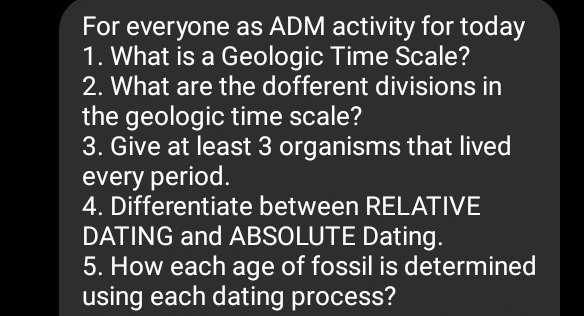 For everyone as ADM activity for today 
1. What is a Geologic Time Scale? 
2. What are the dofferent divisions in 
the geologic time scale? 
3. Give at least 3 organisms that lived 
every period. 
4. Differentiate between RELATIVE 
DATING and ABSOLUTE Dating. 
5. How each age of fossil is determined 
using each dating process?