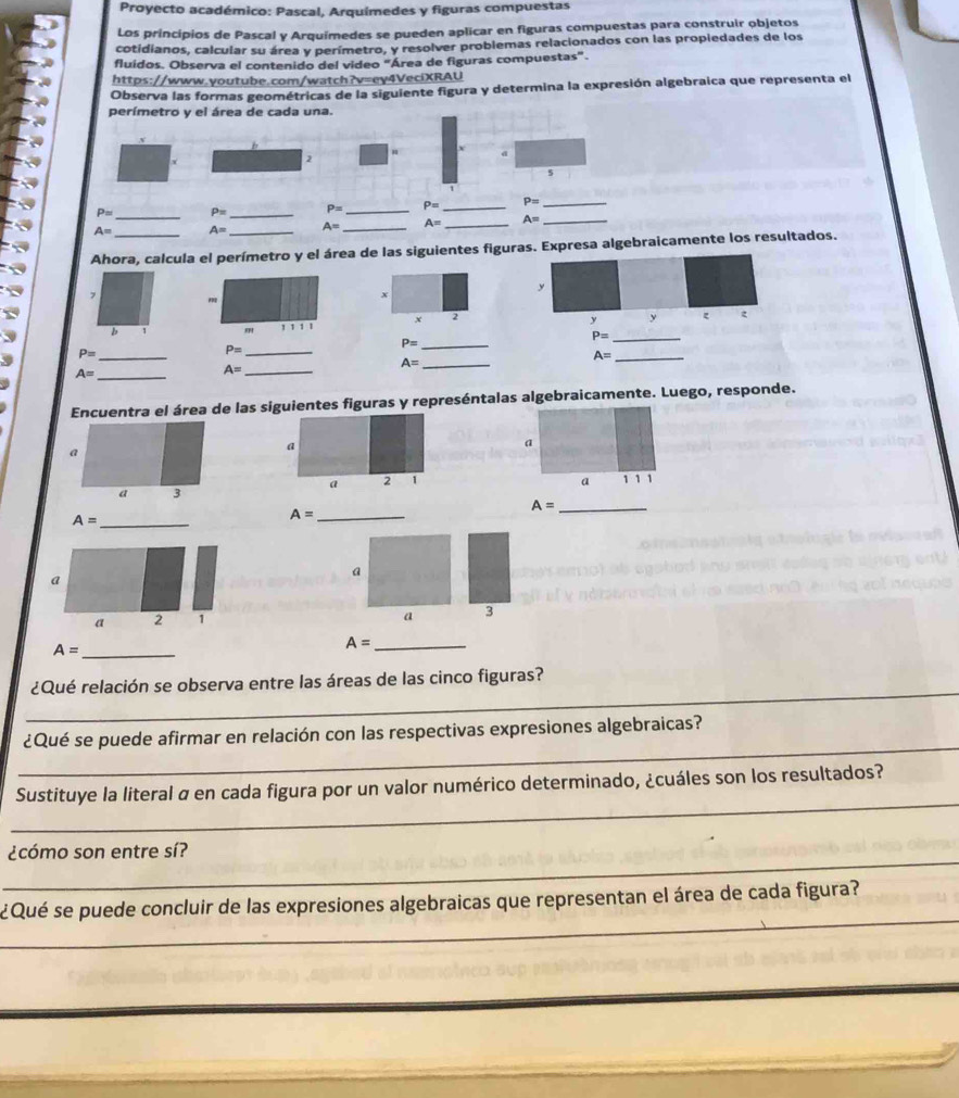 Proyecto académico: Pascal, Arquímedes y figuras compuestas 
Los principios de Pascal y Arquímedes se pueden aplicar en figuras compuestas para construir objetos 
cotidianos, calcular su área y perímetro, y resolver problemas relacionados con las propledades de los 
fluídos. Observa el contenido del video "Área de figuras compuestas". 
https://www.youtube.com/watch?v=ey4VeciXRAU 
Observa las formas geométricas de la siguiente figura y determina la expresión algebraica que representa el 
perímetro y el área de cada una. 
2 
5 
_ 
_
P= P= P= _ P= _ P= _
A= A= _ A= _ A= _ A= _ 
Ahora, calcula el perímetro y el área de las siguientes figuras. Expresa algebraicamente los resultados. 
y 
x 
x 
y y ξ 
b 
111¹
P= _ 
_ P=
P= _ 
_ P=
_ A=
_ A=
A= _ 
_ A=
Encuentra el área de las siguientes figuras y represéntalas algebraicamente. Luego, responde. 
a 
a 
a 
a 
a 2 1 1 1 1
a 3
_ A=
_ A=
_ A=
a 
a 
a 2 1
a 3
A= _
A= _ 
_ 
¿Qué relación se observa entre las áreas de las cinco figuras? 
_ 
¿Qué se puede afirmar en relación con las respectivas expresiones algebraicas? 
_ 
Sustituye la literal α en cada figura por un valor numérico determinado, ¿cuáles son los resultados? 
_ 
¿cómo son entre sí? 
_ 
¿Qué se puede concluir de las expresiones algebraicas que representan el área de cada figura?