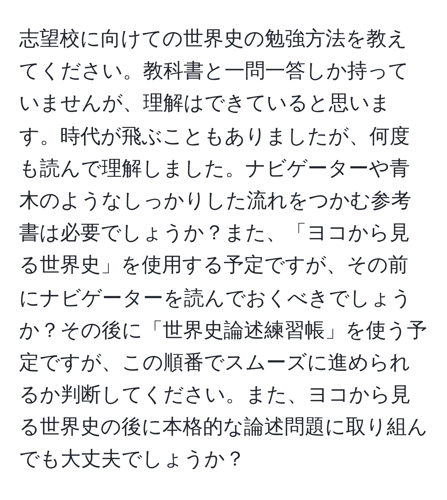 志望校に向けての世界史の勉強方法を教えてください。教科書と一問一答しか持っていませんが、理解はできていると思います。時代が飛ぶこともありましたが、何度も読んで理解しました。ナビゲーターや青木のようなしっかりした流れをつかむ参考書は必要でしょうか？また、「ヨコから見る世界史」を使用する予定ですが、その前にナビゲーターを読んでおくべきでしょうか？その後に「世界史論述練習帳」を使う予定ですが、この順番でスムーズに進められるか判断してください。また、ヨコから見る世界史の後に本格的な論述問題に取り組んでも大丈夫でしょうか？