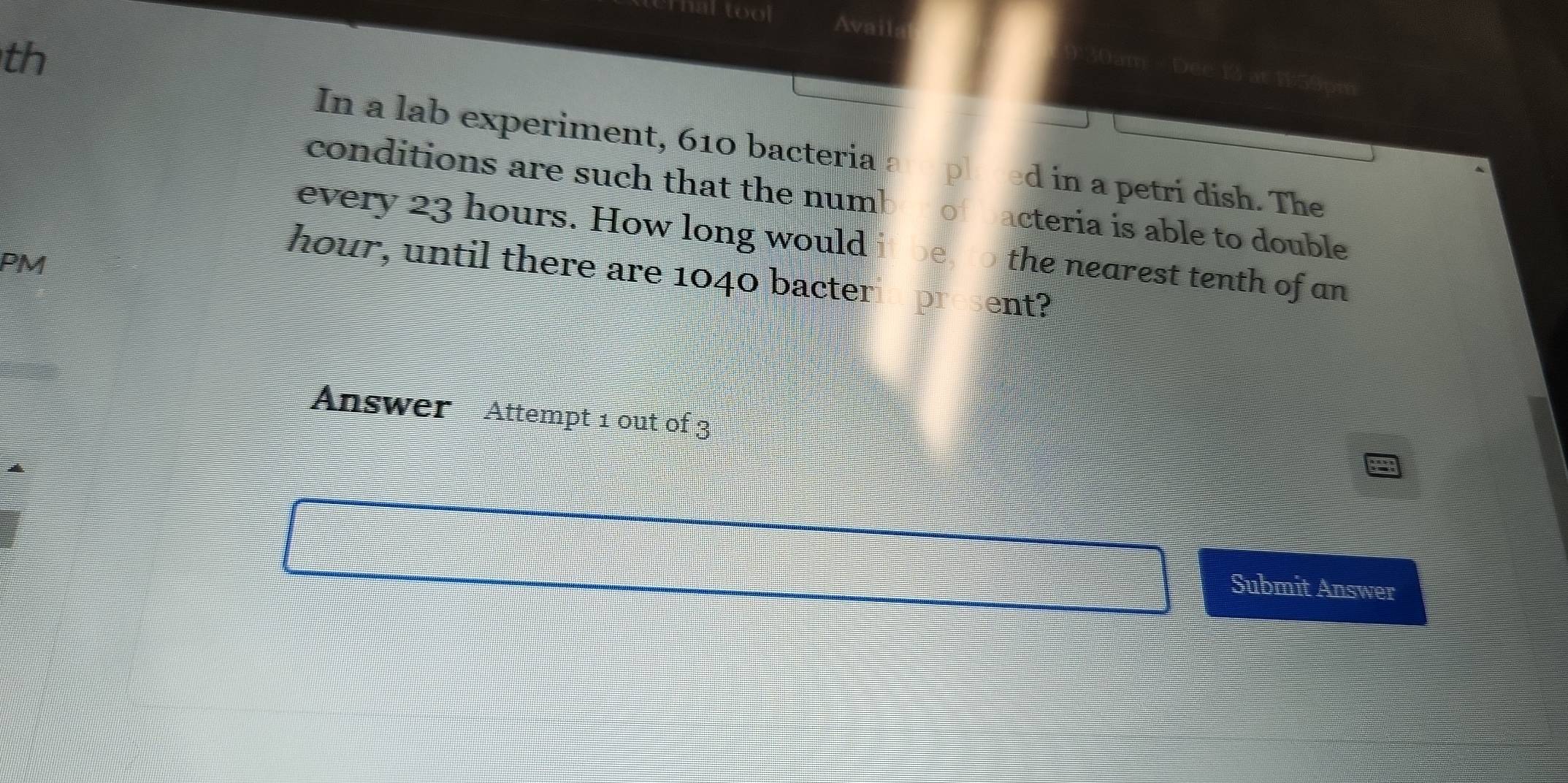 Thal tool Avail 
th 
30am - Dee 13 at 159pm
In a lab experiment, 610 bacteria d in a petri dish. The 
conditions are such that the num! o acteria is able to double 
every 23 hours. How long would the nearest tenth of an 
PM
hour, until there are 1040 bacter pr ent? 
Answer Attempt 1 out of 3 
Submit Answer