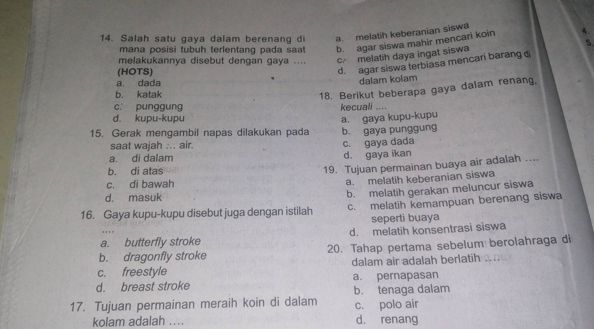 Salah satu gaya dalam berenang di a. melatih keberanian siswa
mana posisi tubuh terlentang pada saat b. agar siswa mahir mencari koin
4.
5.
melakukannya disebut dengan gaya .... c. melatih daya ingat siswa
(HOTS)
d. agar siswa terbiasa mencari barang di
a. dada
dalam kolam
b. katak
18. Berikut beberapa gaya dalam renang,
c. punggung kecuali ....
d. kupu-kupu a. gaya kupu-kupu
15. Gerak mengambil napas dilakukan pada
b. gaya punggung
saat wajah ... air.
c. gaya dada
a. di dalam
d. gaya ikan
b. di atas
19. Tujuan permainan buaya air adalah ....
c. di bawah
a. melatih keberanian siswa
d. masuk
b. melatih gerakan meluncur siswa
c. melatih kemampuan berenang siswa
16. Gaya kupu-kupu disebut juga dengan istilah
seperti buaya
. .
a. butterfly stroke d. melatih konsentrasi siswa
b. dragonfly stroke 20. Tahap pertama sebelum berolahraga di
c. freestyle dalam air adalah berlatih
a. pernapasan
d. breast stroke
b. tenaga dalam
17. Tujuan permainan meraih koin di dalam
c. polo air
kolam adalah .... d. renang