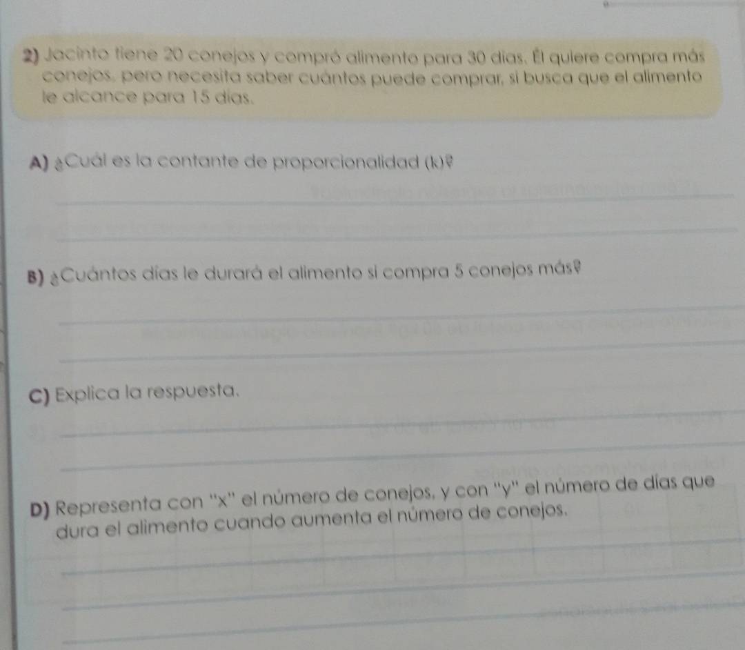 Jacinto fiene 20 conejos y compró alimento para 30 días. Él quiere compra más 
conejos, pero necesita saber cuántos puede comprar, sí busca que el alimento 
le alcance para 15 días. 
A) ¿Cuál es la contante de proporcionalidad (k)? 
_ 
_ 
B) ¿Cuántos días le durará el alimento si compra 5 conejos más9 
_ 
_ 
_ 
C) Explica la respuesta. 
_ 
D) Representa con '' x '' el número de conejos, y con '' y '' el número de días que 
_ 
dura el alimento cuando aumenta el número de conejos. 
_ 
_