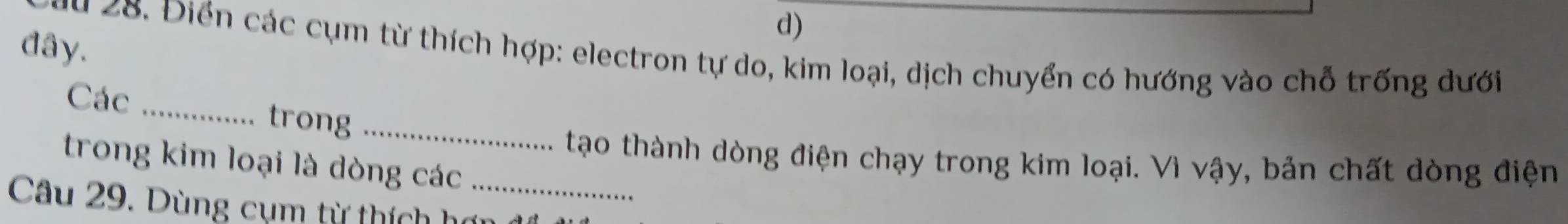 đây. 
u 28. Điển các cụm từ thích hợp: electron tự do, kim loại, dịch chuyển có hướng vào chỗ trống dưới 
Các _trong_ 
tạo thành dòng điện chạy trong kim loại. Vì vậy, bản chất dòng điện 
trong kim loại là dòng các 
Câu 29. Dùng cụm từ thích hợi_