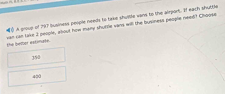 Math FL B.E.S.
A group of 797 business people needs to take shuttle vans to the airport. If each shuttle
van can take 2 people, about how many shuttle vans will the business people need? Choose
the better estimate.
350
400