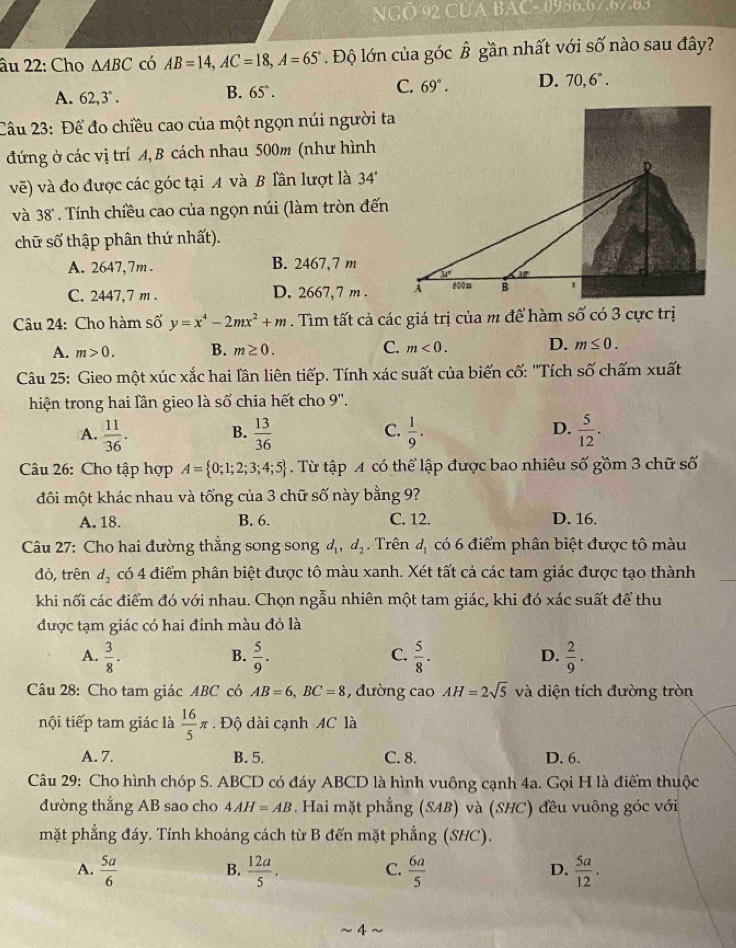 NGO 92 CUA BAC- 0986.67.67.83
âu 22: Cho △ ABC có AB=14,AC=18,A=65°. Độ lớn của góc hat B gần nhất với số nào sau đây?
A. 62,3°.
B. 65°.
C. 69°. D. 70,6°.
Câu 23: Để đo chiều cao của một ngọn núi người ta
đứng ở các vị trí A, B cách nhau 500m (như hình
vẽ) và đo được các góc tại A và B Tần lượt là 34°
và 38°. Tính chiều cao của ngọn núi (làm tròn đến
chữ số thập phân thứ nhất).
A. 2647,7m . B. 2467、7 m
C. 2447,7 m . D. 2667,7 m . 
Câu 24: Cho hàm số y=x^4-2mx^2+m. Tìm tất cả các giá trị của m để hàm số có 3 cực trị
A. m>0. B. m≥ 0. C. m<0. D. m≤ 0.
Câu 25: Gieo một xúc xắc hai lân liên tiếp. Tính xác suất của biến cố: ''Tích số chấm xuất
hiện trong hai lần gieo là số chia hết cho 9''.
A.  11/36 . B.  13/36  C.  1/9 . D.  5/12 .
Câu 26: Cho tập hợp A= 0;1;2;3;4;5. Từ tập A có thể lập được bao nhiêu số gồm 3 chữ số
đôi một khác nhau và tổng của 3 chữ số này bằng 9?
A. 18. B. 6. C. 12. D. 16.
Câu 27: Cho hai đường thẳng song song d d_2. Trên d_1 có 6 điểm phân biệt được tô màu
đỏ, trên d_2 có 4 điểm phân biệt được tô màu xanh. Xét tất cả các tam giác được tạo thành
khi nối các điểm đó với nhau. Chọn ngẫu nhiên một tam giác, khi đó xác suất để thu
được tạm giác có hai đinh màu đỏ là
A.  3/8 .  5/9 .  5/8 . D.  2/9 · 
B.
C.
Câu 28: Cho tam giác ABC có AB=6,BC=8 , đường cao AH=2sqrt(5) và diện tích đường tròn
nội tiếp tam giác là  16/5 π. Độ dài cạnh AC là
A. 7. B. 5. C. 8. D, 6.
Câu 29: Cho hình chóp S. ABCD có đáy ABCD là hình vuông cạnh 4a. Gọi H là điểm thuộc
đường thẳng AB sao cho 4AH=AB. Hai mặt phẳng (SAB) và (SHC) đều vuông góc với
mặt phẳng đáy. Tính khoảng cách từ B đến mặt phẳng (SHC).
A.  5a/6   12a/5 .  6a/5   5a/12 .
B.
C.
D.
~ 4