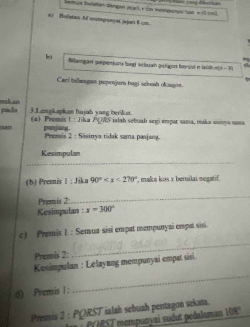 pngatnns gang dibmerikan 
Semua bulatan diengan jejan, r cn memgunyal luas π r1 cm1. 
a) Bulatan Mf mempunyai jujari 8 cm. 
b) Billangan pepenjuru bagi sebuah poligon bersisi nialsh n(n - 3)
Cari bilangan pepenjuru bagi sehuah oktagon. 
nakan 
pada 3.Lengkapkan hujah yang berikut. 
a) Premis I : Jika PORS ialah sebuah segi empat sama, maka sisinya sama 
uan penjang. 
Premis 2 : Sisinya tidak sama panjang. 
Kesimpulan 
_ 
(b) Premis 1 : Jika 90° , maka kos x bernilai negatif. 
Premis 2: 
_ 
Kesimpulan : x=300°
c) Premis 1 : Semua sisi empat mempunyai empat sisi. 
Premis 2: 
_ 
Kesimpulan : Lelayang mempunyai empat sisi. 
d) Premis 1: 
_ 
Premis 2 : PQRST ialah sebuah pentagon sekata. 
PORST mempunyai sudut pedalaman 108°