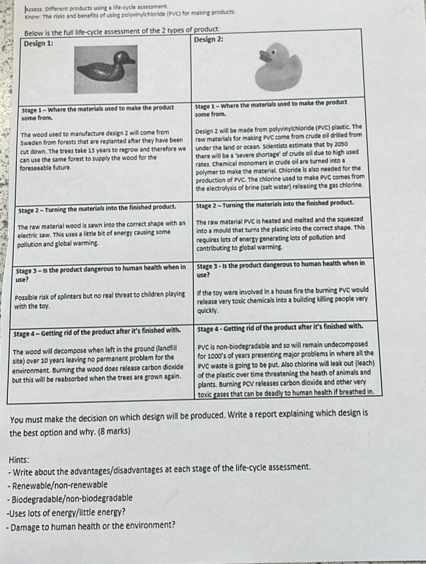 Assess: Different products using a life-cycle assessment. 
Know: The risks and benefits of using polyvinylchloride (PVC) for making products. 
S 
c 
c 
f 

T 
e 
p 
S 
us 
Po 
wi 
Sta 
Th 
site 
env 
but 
You must make the decision on which design will b 
the best option and why. (8 marks) 
Hints: 
- Write about the advantages/disadvantages at each stage of the life-cycle assessment. 
- Renewable/non-renewable 
- Biodegradable/non-biodegradable 
-Uses lots of energy/little energy? 
- Damage to human health or the environment?