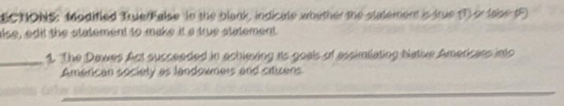 ECTIONS: Modified True/False in the blank, indicate whether the statement is true (T) or laise (F) 
alse, edit the statement to make it s true statement 
_1. The Dawes Act succeeded in achieving its goals of assimilating Native Americars into 
American society as landowners and citizens.