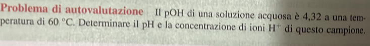 Problema di autovalutazione Il pOH di una soluzione acquosa è 4,32 a una tem- 
peratura di 60°C. Determinare il pH e la concentrazione di ioni H^+ di questo campione.