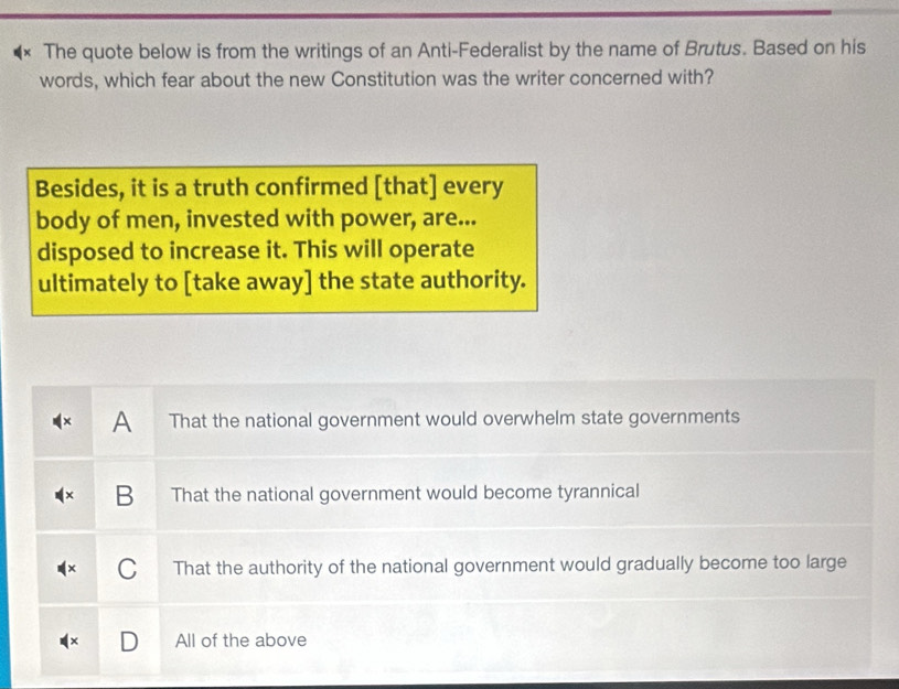 The quote below is from the writings of an Anti-Federalist by the name of Brutus. Based on his
words, which fear about the new Constitution was the writer concerned with?
Besides, it is a truth confirmed [that] every
body of men, invested with power, are...
disposed to increase it. This will operate
ultimately to [take away] the state authority.
A That the national government would overwhelm state governments
B That the national government would become tyrannical
That the authority of the national government would gradually become too large
All of the above