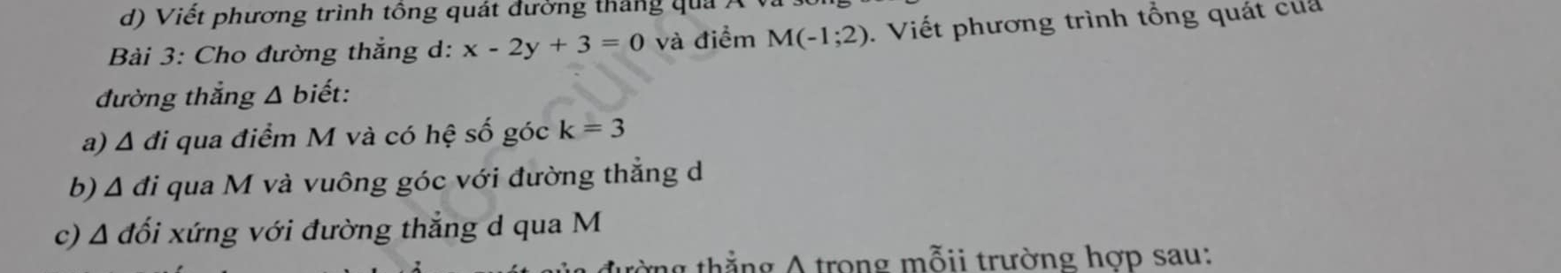 Viết phương trình tông quát đường tháng quả 7 
Bài 3: Cho đường thẳng d: x-2y+3=0 và điểm M(-1;2). Viết phương trình tổng quát của 
đường thắng Δ biết: 
a) △ di * qua điểm M và có hệ số góc k=3
b) △ di qua M và vuông góc với đường thẳng d
c) A đổi xứng với đường thẳng d qua M 
tờng thẳng A trong mỗii trường hợp sau: