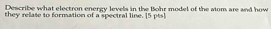 Describe what electron energy levels in the Bohr model of the atom are and how 
they relate to formation of a spectral line. [5 pts]