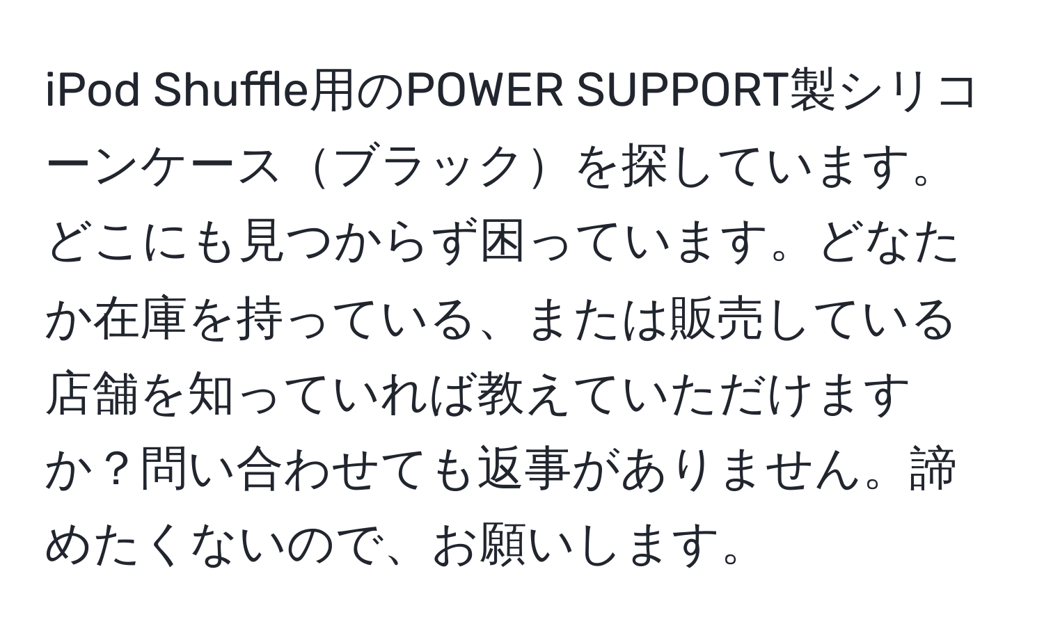 iPod Shuffle用のPOWER SUPPORT製シリコーンケースブラックを探しています。どこにも見つからず困っています。どなたか在庫を持っている、または販売している店舗を知っていれば教えていただけますか？問い合わせても返事がありません。諦めたくないので、お願いします。