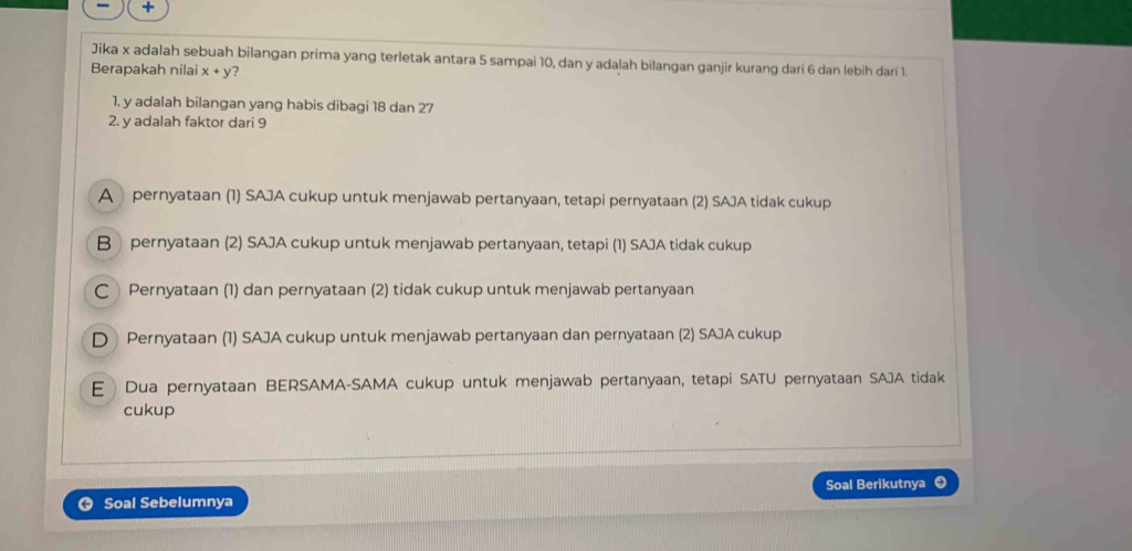 +
Jika x adalah sebuah bilangan prima yang terletak antara 5 sampai 10, dan y adalah bilangan ganjir kurang dari 6 dan lebih dari 1.
Berapakah nilai x+y ?
1. y adalah bilangan yang habis dibagi 18 dan 27
2. y adalah faktor dari 9
A pernyataan (1) SAJA cukup untuk menjawab pertanyaan, tetapi pernyataan (2) SAJA tidak cukup
B pernyataan (2) SAJA cukup untuk menjawab pertanyaan, tetapi (1) SAJA tidak cukup
C Pernyataan (1) dan pernyataan (2) tidak cukup untuk menjawab pertanyaan
D Pernyataan (1) SAJA cukup untuk menjawab pertanyaan dan pernyataan (2) SAJA cukup
E Dua pernyataan BERSAMA-SAMA cukup untuk menjawab pertanyaan, tetapi SATU pernyataan SAJA tidak
cukup
Soal Berikutnya ❸
Soal Sebelumnya