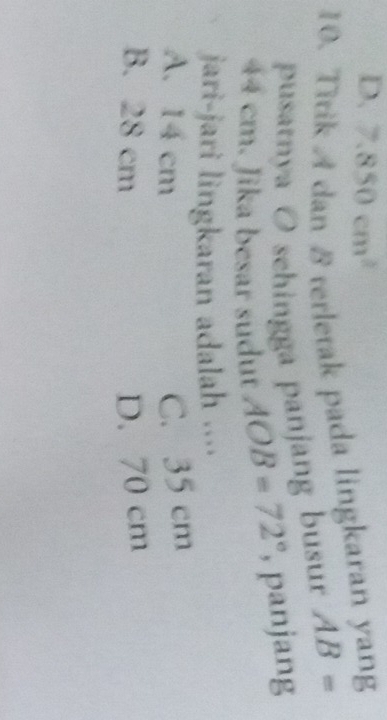 D. 7.850cm^2
10. Titik A dan 8 terletak pada lingkaran yang
pusatnya O schingga panjang busur AB=
44 cm. Jika besar sudut AOB=72° , panjang
jari-jari lingkaran adalah ....
A. 14 cm C. 35 cm
B. 28 cm D. 70 cm