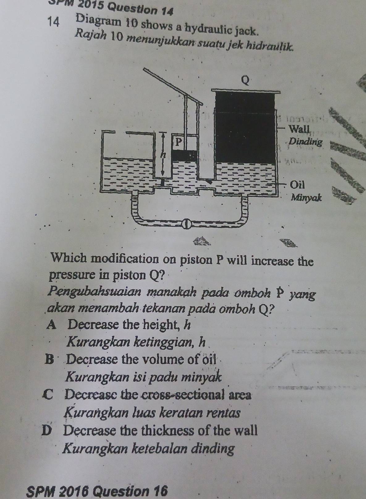 3PM 2015 Question 14
14 Diagram 10 shows a hydraulic jack.
Rajah 10 menunjukkan suatu jek hidraulik.
Which modification on piston P will increase the
pressure in piston Q?
Pengubahsuaian manakah pada omboh P yang
akan menambah tekanan padà omboh Q?
A Decrease the height, h
Kurangkan ketinggian, h
B Decrease the volume of oil
Kurangkan isi padu minyak
C Decreasc the cross-sectional area
Kurangkan luas keratan rentas
D Decrease the thickness of the wall
Kurangkan ketebalan dinding
SPM 2016 Question 16