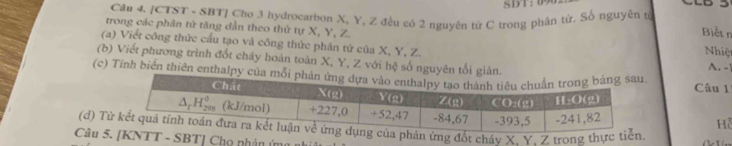 [CTST - SBT] Cho 3 hydrocarbon X, Y, Z đều có 2 nguyên tứ C trong phân tứ. Số nguyên tử
trong các phân tử tăng dần theo thứ tự X, Y, Z.
Biết n
(a) Viết công thức cấu tạo và công thức phân tử của X, Y, Z. A. -
Nhiệt
(b) Viết phương trình đốt cháy hoàn toàn X, Y, Z với hệ số nguyên tối giản.
(c) Tính biển thiên enthalpy củ
Câu 1
Hỗ
(d) T ứng đốt cháv X. Y. Z trong thực
Câu 5TT - SBT] Chọ phản ứng