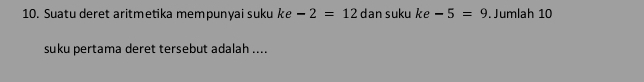 Suatu deret aritmetika mempunyai suku ke -2=12 dan suku ke -5=9. Jumlah 10
suku pertama deret tersebut adalah ....