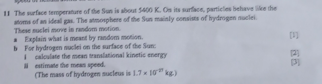 speeno 
11 The surface temperature of the Sun is about 5400 K. On its surface, particles behave like the 
atoms of an ideal gas. The atmosphere of the Sun mainly consists of hydrogen nuclei. 
These nuclei move in random motion. 
a Explain what is meant by random motion. [1] 
b For hydrogen nuclei on the surface of the Sun: 
I calculate the mean translational kinetic energy [2] 
I estimate the mean speed. [3] 
(The mass of hydrogen nucleus is 1.7* 10^(-27)kg.)