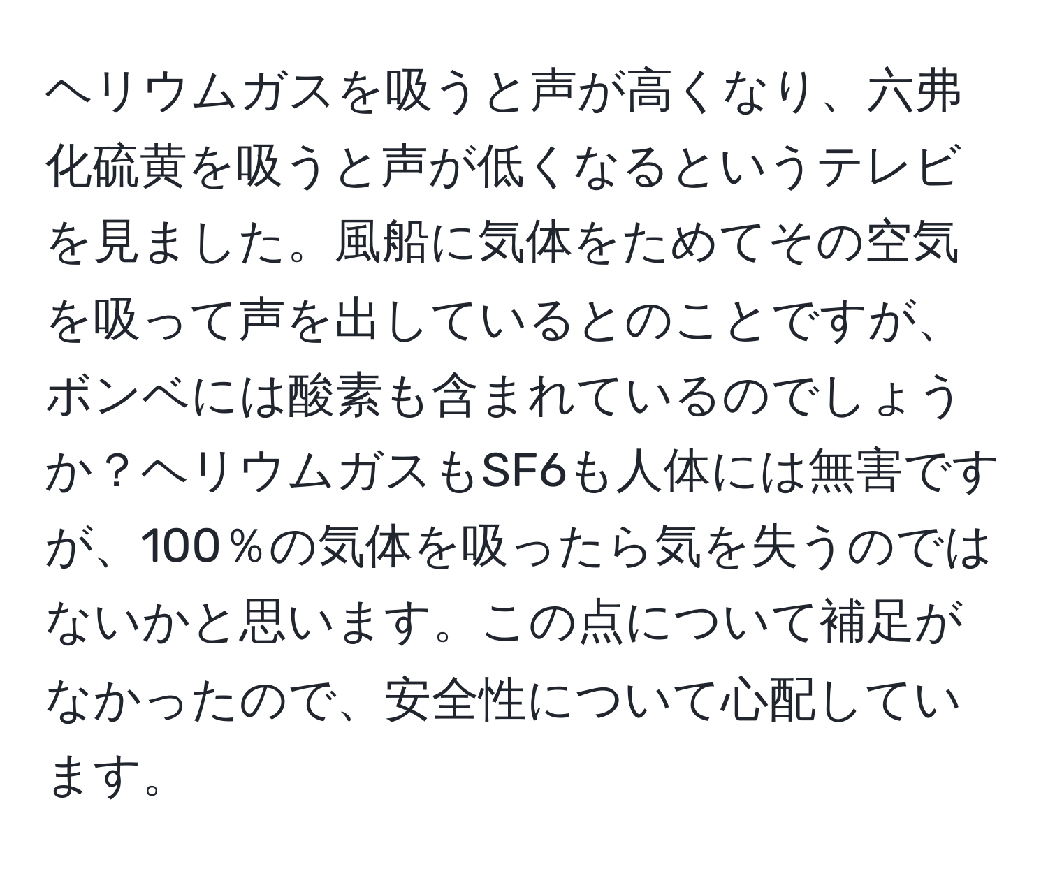 ヘリウムガスを吸うと声が高くなり、六弗化硫黄を吸うと声が低くなるというテレビを見ました。風船に気体をためてその空気を吸って声を出しているとのことですが、ボンベには酸素も含まれているのでしょうか？ヘリウムガスもSF6も人体には無害ですが、100％の気体を吸ったら気を失うのではないかと思います。この点について補足がなかったので、安全性について心配しています。