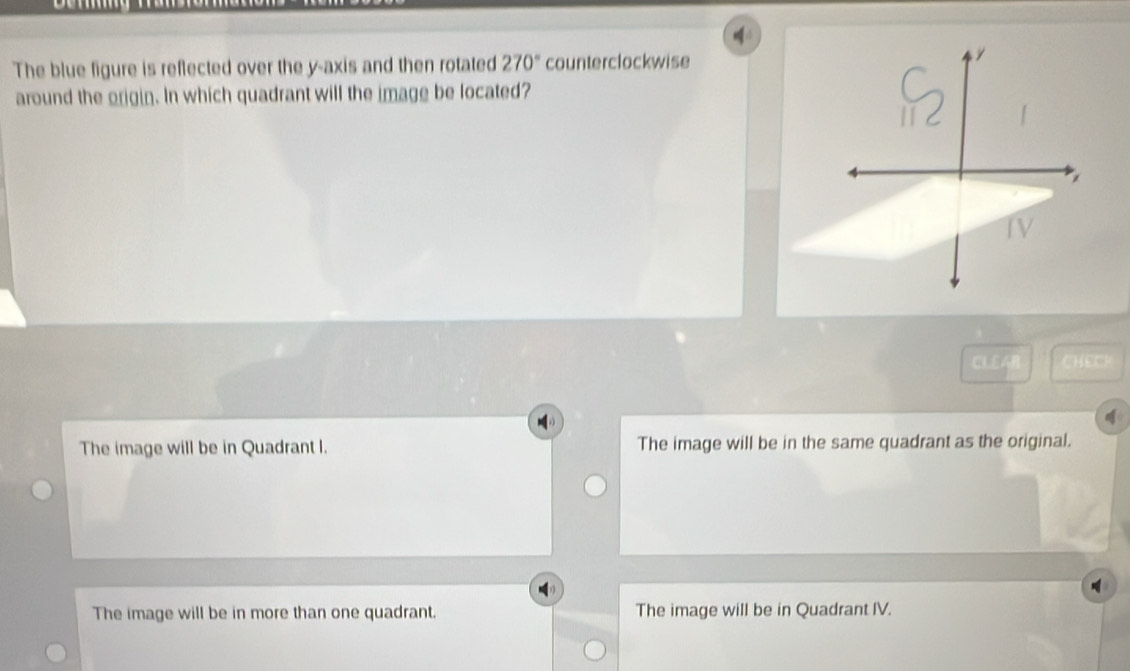 The blue figure is reflected over the y-axis and then rotated 270° counterclockwise
around the origin. In which quadrant will the image be located?
CLEA CHEC
The image will be in Quadrant I. The image will be in the same quadrant as the original.
The image will be in more than one quadrant. The image will be in Quadrant IV.