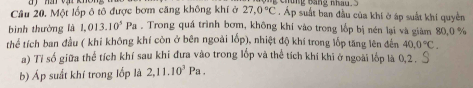 hà vật khôi chung Bang nhau. 
Câu 20. Một lốp ô tô được bơm căng không khí ở 27,0°C. Áp suất ban đầu của khí ở áp suất khí quyển 
bình thường là 1,013. 10^5Pa. Trong quá trình bơm, không khí vào trong lốp bị nén lại và giảm 80, 0 %
thể tích ban đầu ( khi không khí còn ở bên ngoài lốp), nhiệt độ khí trong lốp tăng lên đến 40, 0°C. 
a) Ti số giữa thể tích khí sau khi đưa vào trong lốp và thể tích khí khi ở ngoài lốp là 0, 2. 
b) Áp suất khí trong lốp là 2,11.10^3Pa.