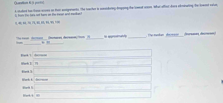 A student has these scores on their assignments. The teacher is considering dropping the lowest score. What effect does eliminating the lowest value,
0, from the data set have on the mean and median?
0, 40, 60, 70, 75, 80, 85, 95, 95, 100
The mean _decrease___ (increases, decreases) from _ 70 to approximately _. The median decrease (Increases, decreases)
from _to 80
_
·s ·s ·s 
Blank 1: decrease □  frac □  
Blank 2: 70 1-2a,a,-f(a,a) -(-2)(-2)(8)
-1+ 1/2 ( 1/2 a)^2
Blank 3: (1+2)+(2d-)+(1)+(2d-)
...4,...4)
Blank 4:decrease □ 
Blank 5: □ frac  - ∴ (arccos alpha -beta )(alpha -b)+(alpha -1)
Blank 6: 80 -3(-2,4